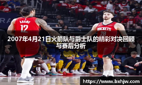 2007年4月21日火箭队与爵士队的精彩对决回顾与赛后分析